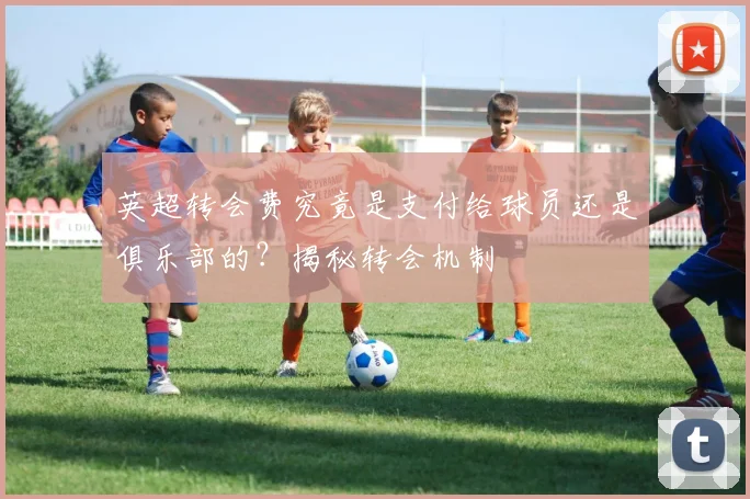 英超转会费究竟是支付给球员还是俱乐部的?揭秘转会机制