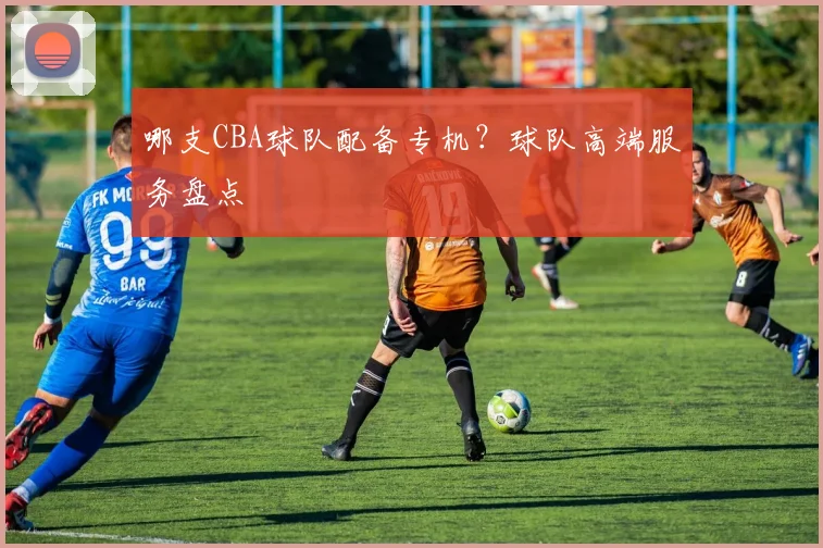 哪支CBA球队配备专机?球队高端服务盘点