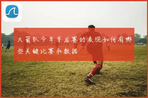 火箭队今年季后赛的表现如何有哪些关键比赛和数据